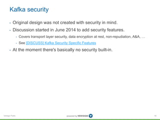 Verisign Public
Kafka security
• Original design was not created with security in mind.
• Discussion started in June 2014 to add security features.
• Covers transport layer security, data encryption at rest, non-repudiation, A&A, …
• See [DISCUSS] Kafka Security Specific Features
• At the moment there's basically no security built-in.
45
 