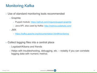 Verisign Public
Monitoring Kafka
• Use of standard monitoring tools recommended
• Graphite
• Puppet module: https://github.com/miguno/puppet-graphite
• Java API, also used by Kafka: http://metrics.codahale.com/
• JMX
• https://kafka.apache.org/documentation.html#monitoring
• Collect logging files into a central place
• Logstash/Kibana and friends
• Helps with troubleshooting, debugging, etc. – notably if you can correlate
logging data with numeric metrics
48
 