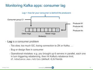 Verisign Public
Monitoring Kafka apps: consumer lag
• Lag is a consumer problem
• Too slow, too much GC, losing connection to ZK or Kafka, …
• Bug or design flaw in consumer
• Operational mistakes: e.g. you brought up 6 servers in parallel, each one
in turn triggering rebalancing, then hit Kafka's rebalance limit;
cf. rebalance.max.retries (default: 4) & friends
50
Broker(s)
ne
w
Producer A1
Producer A2
Producer An
…
…
Older msgs Newer msgs
Consumer group C1
Lag = how far your consumer is behind the producers
 