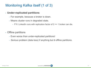 Verisign Public
Monitoring Kafka itself (1 of 3)
• Under-replicated partitions
• For example, because a broker is down.
• Means cluster runs in degraded state.
• FYI: LinkedIn runs with replication factor of 2 => 1 broker can die.
• Offline partitions
• Even worse than under-replicated partitions!
• Serious problem (data loss) if anything but 0 offline partitions.
51
 