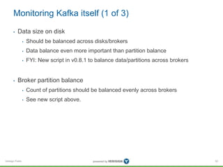 Verisign Public
Monitoring Kafka itself (1 of 3)
• Data size on disk
• Should be balanced across disks/brokers
• Data balance even more important than partition balance
• FYI: New script in v0.8.1 to balance data/partitions across brokers
• Broker partition balance
• Count of partitions should be balanced evenly across brokers
• See new script above.
52
 