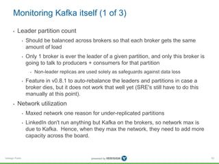 Verisign Public
Monitoring Kafka itself (1 of 3)
• Leader partition count
• Should be balanced across brokers so that each broker gets the same
amount of load
• Only 1 broker is ever the leader of a given partition, and only this broker is
going to talk to producers + consumers for that partition
• Non-leader replicas are used solely as safeguards against data loss
• Feature in v0.8.1 to auto-rebalance the leaders and partitions in case a
broker dies, but it does not work that well yet (SRE's still have to do this
manually at this point).
• Network utilization
• Maxed network one reason for under-replicated partitions
• LinkedIn don't run anything but Kafka on the brokers, so network max is
due to Kafka. Hence, when they max the network, they need to add more
capacity across the board.
53
 