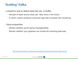 Verisign Public
“Auditing” Kafka
• LinkedIn's way to detect data loss etc. in Kafka
• Not part of open source stack yet. May come in the future.
• In short: custom producer+consumer app that is hooked into monitoring.
• Value proposition
• Monitor whether you're losing messages/data.
• Monitor whether your pipelines can handle the incoming data load.
56
http://www.hakkalabs.co/articles/site-reliability-engineering-linkedin-kafka-service
 
