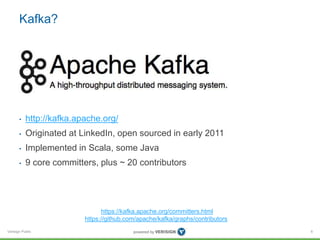 Verisign Public
Kafka?
• http://kafka.apache.org/
• Originated at LinkedIn, open sourced in early 2011
• Implemented in Scala, some Java
• 9 core committers, plus ~ 20 contributors
6
https://kafka.apache.org/committers.html
https://github.com/apache/kafka/graphs/contributors
 