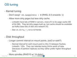 Verisign Public
OS tuning
• Kernel tuning
• Don’t swap! vm.swappiness = 0 (RHEL 6.5 onwards: 1)
• Allow more dirty pages but less dirty cache.
• LinkedIn have lots of RAM in servers, most of it is for page cache (60
of 64 GB). They let dirty pages built up, but cache should be available
as Kafka does lots of disk and network I/O.
• See vm.dirty_*_ratio & friends
• Disk throughput
• Longer commit interval on mount points. (ext3 or ext4?)
• Normal interval for ext3 mount point is 30s (?) between flushes;
LinkedIn: 120s. They can tolerate losing 2mins worth of data
(because of partition replicas) so they rather prefer higher throughput
here.
• More spindles (RAID10 w/ 14 disks)
63
 