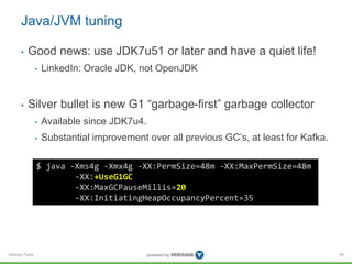 Verisign Public
Java/JVM tuning
• Good news: use JDK7u51 or later and have a quiet life!
• LinkedIn: Oracle JDK, not OpenJDK
• Silver bullet is new G1 “garbage-first” garbage collector
• Available since JDK7u4.
• Substantial improvement over all previous GC’s, at least for Kafka.
66
$ java -Xms4g -Xmx4g -XX:PermSize=48m -XX:MaxPermSize=48m
-XX:+UseG1GC
-XX:MaxGCPauseMillis=20
-XX:InitiatingHeapOccupancyPercent=35
 