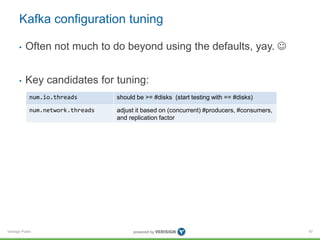 Verisign Public
Kafka configuration tuning
• Often not much to do beyond using the defaults, yay. 
• Key candidates for tuning:
67
num.io.threads should be >= #disks (start testing with == #disks)
num.network.threads adjust it based on (concurrent) #producers, #consumers,
and replication factor
 