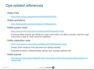 Verisign Public
Ops-related references
• Kafka FAQ
• https://cwiki.apache.org/confluence/display/KAFKA/FAQ
• Kafka operations
• https://kafka.apache.org/documentation.html#operations
• Kafka system tools
• https://cwiki.apache.org/confluence/display/KAFKA/System+Tools
• Consumer offset checker, get offsets for a topic, print metrics via JMX to console, read from topic
A and write to topic B, verify consumer rebalance
• Kafka replication tools
• https://cwiki.apache.org/confluence/display/KAFKA/Replication+tools
• Caveat: Some sections of this document are slightly outdated.
• Controlled shutdown, preferred leader election tool, reassign partitions tool
• Kafka tutorial
• http://www.michael-noll.com/blog/2013/03/13/running-a-multi-broker-apache-kafka-cluster-on-a-
single-node/
69
 