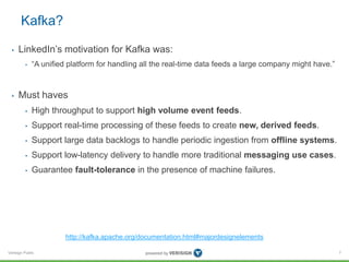 Verisign Public
Kafka?
• LinkedIn’s motivation for Kafka was:
• “A unified platform for handling all the real-time data feeds a large company might have.”
• Must haves
• High throughput to support high volume event feeds.
• Support real-time processing of these feeds to create new, derived feeds.
• Support large data backlogs to handle periodic ingestion from offline systems.
• Support low-latency delivery to handle more traditional messaging use cases.
• Guarantee fault-tolerance in the presence of machine failures.
7
http://kafka.apache.org/documentation.html#majordesignelements
 