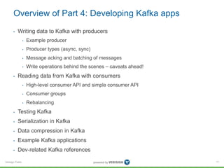 Verisign Public
Overview of Part 4: Developing Kafka apps
• Writing data to Kafka with producers
• Example producer
• Producer types (async, sync)
• Message acking and batching of messages
• Write operations behind the scenes – caveats ahead!
• Reading data from Kafka with consumers
• High-level consumer API and simple consumer API
• Consumer groups
• Rebalancing
• Testing Kafka
• Serialization in Kafka
• Data compression in Kafka
• Example Kafka applications
• Dev-related Kafka references
71
 