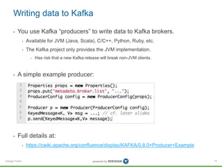 Verisign Public
Writing data to Kafka
• You use Kafka “producers” to write data to Kafka brokers.
• Available for JVM (Java, Scala), C/C++, Python, Ruby, etc.
• The Kafka project only provides the JVM implementation.
• Has risk that a new Kafka release will break non-JVM clients.
• A simple example producer:
• Full details at:
• https://cwiki.apache.org/confluence/display/KAFKA/0.8.0+Producer+Example
73
 