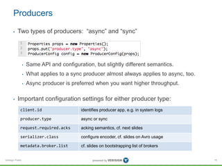 Verisign Public
Producers
• Two types of producers: “async” and “sync”
• Same API and configuration, but slightly different semantics.
• What applies to a sync producer almost always applies to async, too.
• Async producer is preferred when you want higher throughput.
• Important configuration settings for either producer type:
75
client.id identifies producer app, e.g. in system logs
producer.type async or sync
request.required.acks acking semantics, cf. next slides
serializer.class configure encoder, cf. slides on Avro usage
metadata.broker.list cf. slides on bootstrapping list of brokers
 