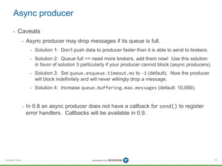 Verisign Public
Async producer
• Caveats
• Async producer may drop messages if its queue is full.
• Solution 1: Don’t push data to producer faster than it is able to send to brokers.
• Solution 2: Queue full == need more brokers, add them now! Use this solution
in favor of solution 3 particularly if your producer cannot block (async producers).
• Solution 3: Set queue.enqueue.timeout.ms to -1 (default). Now the producer
will block indefinitely and will never willingly drop a message.
• Solution 4: Increase queue.buffering.max.messages (default: 10,000).
• In 0.8 an async producer does not have a callback for send() to register
error handlers. Callbacks will be available in 0.9.
78
 