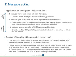 Verisign Public
1) Message acking
• Typical values of request.required.acks
• 0: producer never waits for an ack from the broker.
• Gives the lowest latency but the weakest durability guarantees.
• 1: producer gets an ack after the leader replica has received the data.
• Gives better durability as the we wait until the lead broker acks the request. Only msgs that
were written to the now-dead leader but not yet replicated will be lost.
• -1: producer gets an ack after all ISR have received the data.
• Gives the best durability as Kafka guarantees that no data will be lost as long as at least
one ISR remains.
• Beware of interplay with request.timeout.ms!
• "The amount of time the broker will wait trying to meet the `request.required.acks`
requirement before sending back an error to the client.”
• Caveat: Message may be committed even when broker sends timeout error to client
(e.g. because not all ISR ack’ed in time). One reason for this is that the producer
acknowledgement is independent of the leader-follower replication, and ISR’s send
their acks to the leader, the latter of which will reply to the client.
81
better
latency
better
durability
 