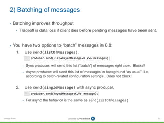 Verisign Public
2) Batching of messages
• Batching improves throughput
• Tradeoff is data loss if client dies before pending messages have been sent.
• You have two options to “batch” messages in 0.8:
1. Use send(listOfMessages).
• Sync producer: will send this list (“batch”) of messages right now. Blocks!
• Async producer: will send this list of messages in background “as usual”, i.e.
according to batch-related configuration settings. Does not block!
2. Use send(singleMessage) with async producer.
• For async the behavior is the same as send(listOfMessages).
82
 