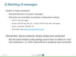 Verisign Public
2) Batching of messages
• Option 2: Async producer
• Standard behavior is to batch messages
• Semantics are controlled via producer configuration settings
• batch.num.messages
• queue.buffering.max.ms + queue.buffering.max.messages
• queue.enqueue.timeout.ms
• And more, see producer configuration docs.
• Remember: Async producer simply wraps sync producer!
• But the batch-related config settings above have no effect on “true”
sync producers, i.e. when used without a wrapping async producer.
84
 