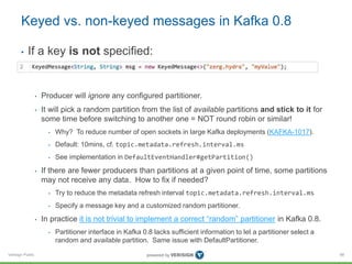Verisign Public
Keyed vs. non-keyed messages in Kafka 0.8
• If a key is not specified:
• Producer will ignore any configured partitioner.
• It will pick a random partition from the list of available partitions and stick to it for
some time before switching to another one = NOT round robin or similar!
• Why? To reduce number of open sockets in large Kafka deployments (KAFKA-1017).
• Default: 10mins, cf. topic.metadata.refresh.interval.ms
• See implementation in DefaultEventHandler#getPartition()
• If there are fewer producers than partitions at a given point of time, some partitions
may not receive any data. How to fix if needed?
• Try to reduce the metadata refresh interval topic.metadata.refresh.interval.ms
• Specify a message key and a customized random partitioner.
• In practice it is not trivial to implement a correct “random” partitioner in Kafka 0.8.
• Partitioner interface in Kafka 0.8 lacks sufficient information to let a partitioner select a
random and available partition. Same issue with DefaultPartitioner.
88
 