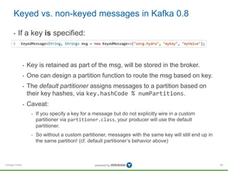 Verisign Public
Keyed vs. non-keyed messages in Kafka 0.8
• If a key is specified:
• Key is retained as part of the msg, will be stored in the broker.
• One can design a partition function to route the msg based on key.
• The default partitioner assigns messages to a partition based on
their key hashes, via key.hashCode % numPartitions.
• Caveat:
• If you specify a key for a message but do not explicitly wire in a custom
partitioner via partitioner.class, your producer will use the default
partitioner.
• So without a custom partitioner, messages with the same key will still end up in
the same partition! (cf. default partitioner’s behavior above)
89
 