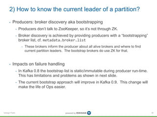 Verisign Public
2) How to know the current leader of a partition?
• Producers: broker discovery aka bootstrapping
• Producers don’t talk to ZooKeeper, so it’s not through ZK.
• Broker discovery is achieved by providing producers with a “bootstrapping”
broker list, cf. metadata.broker.list
• These brokers inform the producer about all alive brokers and where to find
current partition leaders. The bootstrap brokers do use ZK for that.
• Impacts on failure handling
• In Kafka 0.8 the bootstrap list is static/immutable during producer run-time.
This has limitations and problems as shown in next slide.
• The current bootstrap approach will improve in Kafka 0.9. This change will
make the life of Ops easier.
90
 