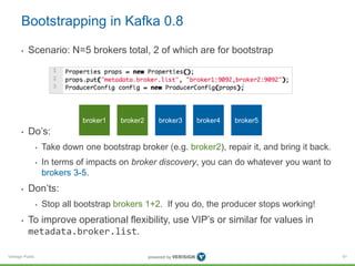 Verisign Public
Bootstrapping in Kafka 0.8
• Scenario: N=5 brokers total, 2 of which are for bootstrap
• Do’s:
• Take down one bootstrap broker (e.g. broker2), repair it, and bring it back.
• In terms of impacts on broker discovery, you can do whatever you want to
brokers 3-5.
• Don’ts:
• Stop all bootstrap brokers 1+2. If you do, the producer stops working!
• To improve operational flexibility, use VIP’s or similar for values in
metadata.broker.list.
91
broker1 broker2 broker3 broker4 broker5
 