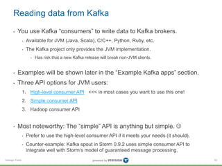 Verisign Public
Reading data from Kafka
• You use Kafka “consumers” to write data to Kafka brokers.
• Available for JVM (Java, Scala), C/C++, Python, Ruby, etc.
• The Kafka project only provides the JVM implementation.
• Has risk that a new Kafka release will break non-JVM clients.
• Examples will be shown later in the “Example Kafka apps” section.
• Three API options for JVM users:
1. High-level consumer API <<< in most cases you want to use this one!
2. Simple consumer API
3. Hadoop consumer API
• Most noteworthy: The “simple” API is anything but simple. 
• Prefer to use the high-level consumer API if it meets your needs (it should).
• Counter-example: Kafka spout in Storm 0.9.2 uses simple consumer API to
integrate well with Storm’s model of guaranteed message processing.
93
 