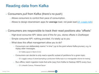 Verisign Public
Reading data from Kafka
• Consumers pull from Kafka (there’s no push)
• Allows consumers to control their pace of consumption.
• Allows to design downstream apps for average load, not peak load (cf. Loggly talk)
• Consumers are responsible to track their read positions aka “offsets”
• High-level consumer API: takes care of this for you, stores offsets in ZooKeeper
• Simple consumer API: nothing provided, it’s totally up to you
• What does this offset management allow you to do?
• Consumers can deliberately rewind “in time” (up to the point where Kafka prunes), e.g. to
replay older messages.
• Cf. Kafka spout in Storm 0.9.2.
• Consumers can decide to only read a specific subset of partitions for a given topic.
• Cf. Loggly’s setup of (down)sampling a production Kafka topic to a manageable volume for testing
• Run offline, batch ingestion tools that write (say) from Kafka to Hadoop HDFS every hour.
• Cf. LinkedIn Camus, Pinterest Secor
94
 