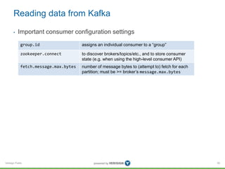 Verisign Public
Reading data from Kafka
• Important consumer configuration settings
95
group.id assigns an individual consumer to a “group”
zookeeper.connect to discover brokers/topics/etc., and to store consumer
state (e.g. when using the high-level consumer API)
fetch.message.max.bytes number of message bytes to (attempt to) fetch for each
partition; must be >= broker’s message.max.bytes
 