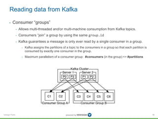 Verisign Public
Reading data from Kafka
• Consumer “groups”
• Allows multi-threaded and/or multi-machine consumption from Kafka topics.
• Consumers “join” a group by using the same group.id
• Kafka guarantees a message is only ever read by a single consumer in a group.
• Kafka assigns the partitions of a topic to the consumers in a group so that each partition is
consumed by exactly one consumer in the group.
• Maximum parallelism of a consumer group: #consumers (in the group) <= #partitions
96
 