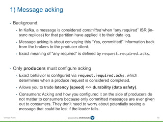 Verisign Public
1) Message acking
• Background:
• In Kafka, a message is considered committed when “any required” ISR (in-...
