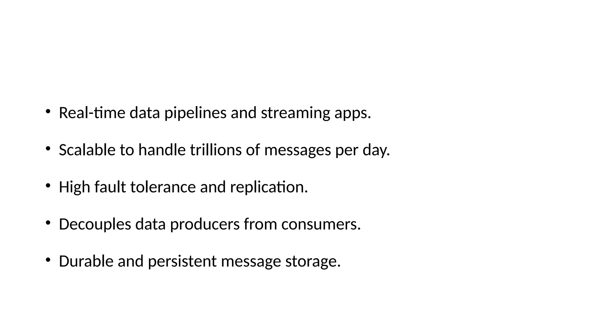 • Real-time data pipelines and streaming apps.
• Scalable to handle trillions of messages per day.
• High fault tolerance and replication.
• Decouples data producers from consumers.
• Durable and persistent message storage.
 