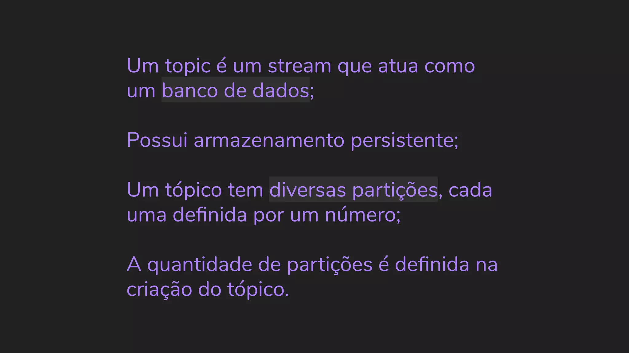 Um topic é um stream que atua como um banco de dados; Possui armazenamento persistente; Um tópico tem diversas partições, cada uma deﬁnida por um número; A quantidade de partições é deﬁnida na criação do tópico. 