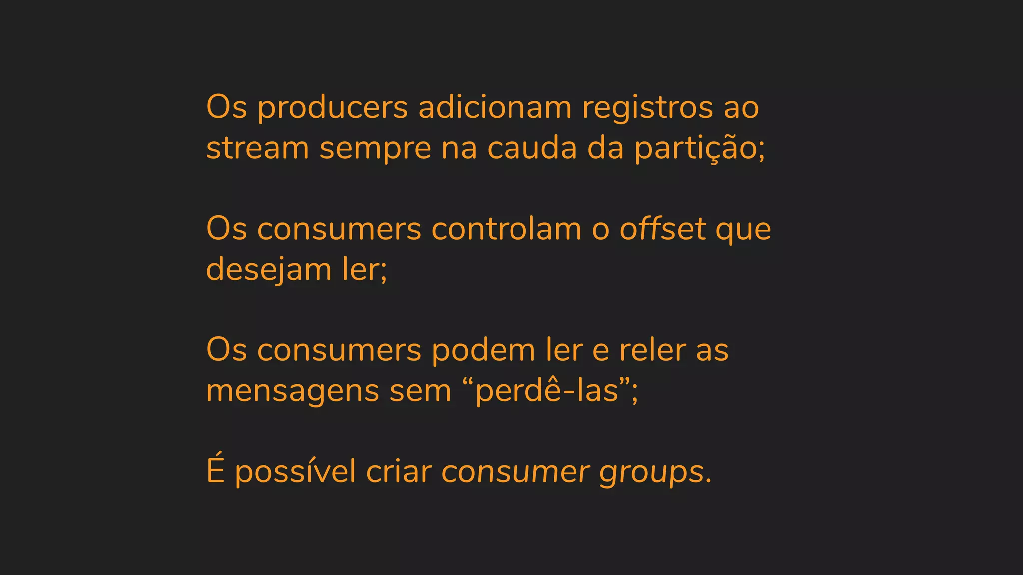 Os producers adicionam registros ao stream sempre na cauda da partição; Os consumers controlam o offset que desejam ler; Os consumers podem ler e reler as mensagens sem “perdê-las”; É possível criar consumer groups. 