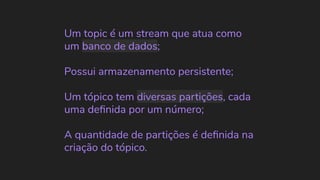 Um topic é um stream que atua como
um banco de dados;
Possui armazenamento persistente;
Um tópico tem diversas partições, cada
uma deﬁnida por um número;
A quantidade de partições é deﬁnida na
criação do tópico.
 