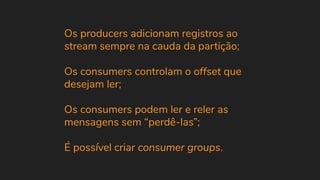 Os producers adicionam registros ao
stream sempre na cauda da partição;
Os consumers controlam o offset que
desejam ler;
Os consumers podem ler e reler as
mensagens sem “perdê-las”;
É possível criar consumer groups.
 