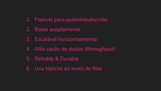 1. Flexível para publish/subscribe
2. Baixo acoplamento
3. Escalável horizontalmente
4. Alta vazão de dados (throughput)
5. Reliable & Durable
6. Usa tópicos ao invés de ﬁlas
 
