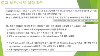 로그 보관/삭제 설정 확인
log.segment.bytes : 로그 저장 크기, 해당 크기에 도달하면 기존 로그는 닫히고 새 로그가 생성(기본값: 1GB)
log.segment.ms : 현재 로그가 닫혀야 하는 한계 시간(기본값 : 7일)
 상기 2가지 중, 한 가지만 만족하면 로그 세그먼트가 닫히며, 닫힌 로그는 retention 정책이 적용됨
* log.segment.byte에 도달하지 않더라도 한계 시간에 도달하면 로그는 닫힘
예> 하루에 유입되는 메시지 총량이 100MB 인 경우, 관련 로그가 삭제될때 까지 소요되는 시간
① 100MB * 7일 = 700MB 도달시 log.segment.ms 조건을 충족하게 됨
② log.retention.ms(기본값 : 7일)도 충족하게 되어 삭제 대상이 됨
③ 7일 + log.retention.check.interval.ms + file.delete.delay.ms 이후 최종 삭제됨
* 파일에 deleted라는 이름으로 마킹(확장자 접미사)을 해두고, file.delete.delay.ms(기본값 : 1분)후에 삭제함
* log.retention.check.interval.ms(기본값 : 5분) 삭제할 대상을 확인하는 주기
* 보통 log.segment.bytes ≤ log.retention.bytes 로 설정
 