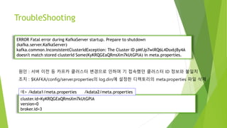 TroubleShooting
ERROR Fatal error during KafkaServer startup. Prepare to shutdown
(kafka.server.KafkaServer)
kafka.common.InconsistentClusterIdException: The Cluster ID pMfJp7wlRQ6L4Dsx6jBy4A
doesn't match stored clusterId Some(KyKRQGEaQRmsXm7kUtGPlA) in meta.properties.
cluster.id=KyKRQGEaQRmsXm7kUtGPlA
version=0
broker.id=3
원인 : 서버 이전 등 카프카 클러스터 변경으로 인하여 기 접속했던 클러스터 ID 정보와 불일치
조치 : $KAFKA/config/server.properties의 log.dirs에 설정한 디렉토리의 meta.properties 파일 삭제
예> /kdata1/meta.properties /kdata2/meta.properties
 