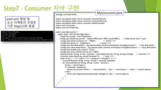 Step7 – Consumer 자바 구현
pom.xml 생성 및
소스 디렉토리 구성은
기존 Step2/3와 동일
package com.kopo.kafka;
import org.apache.kafka.clients.consumer.ConsumerRecord;
import org.apache.kafka.clients.consumer.ConsumerRecords;
import org.apache.kafka.clients.consumer.KafkaConsumer;
import java.util.Arrays;
import java.util.Properties;
public class MyConsumer {
public static void main(String[] args) {
Properties configs = new Properties();
configs.put("bootstrap.servers", "master:9092,slave1:9092,slave2:9092"); // kafka server host 및 port
configs.put("session.timeout.ms", "10000"); // session 설정
configs.put("group.id", "javagroup"); // group 설정
configs.put("key.deserializer", "org.apache.kafka.common.serialization.StringDeserializer"); // key deserializer
configs.put("value.deserializer", "org.apache.kafka.common.serialization.StringDeserializer"); // value deserializer
configs.put("enable.auto.commit","true");
configs.put("auto.commit.interval.ms","1000");
KafkaConsumer<String, String> consumer = new KafkaConsumer<String, String>(configs); // consumer 생성
consumer.subscribe(Arrays.asList("javatopic")); // topic 설정
while (true) { // 계속 loop를 돌면서 producer의 message를 띄운다.
ConsumerRecords<String, String> records = consumer.poll(500);
for (ConsumerRecord<String, String> record : records) {
String s = record.topic();
if ("javatopic".equals(s)) {
System.out.println("offset = " + record.offset() + " key =" + record.key() + " value =" + record.value());
} else {
throw new IllegalStateException("get message on topic " + record.topic());
}
}
}
}
}
 