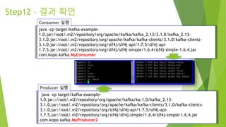 java -cp target/kafka-example-
1.0.jar::/root/.m2/repository/org/apache/kafka/ka.1.0/kafka_2.13-
3.1.0.jar:/root/.m2/repository/org/apache/kafka/kafka-clients/3.1.0/kafka-clients-
3.1.0.jar:/root/.m2/repository/org/slf4j/slf4j-api/1.7.5/slf4j-api-
1.7.5.jar:/root/.m2/repository/org/slf4j/slf4j-simple/1.6.4/slf4j-simple-1.6.4.jar
com.kopo.kafka.MyProducer2
Step12 – 결과 확인
java -cp target/kafka-example-
1.0.jar:/root/.m2/repository/org/apache/kafka/kafka_2.13/3.1.0/kafka_2.13-
3.1.0.jar:/root/.m2/repository/org/apache/kafka/kafka-clients/3.1.0/kafka-clients-
3.1.0.jar:/root/.m2/repository/org/slf4j/slf4j-api/1.7.5/slf4j-api-
1.7.5.jar:/root/.m2/repository/org/slf4j/slf4j-simple/1.6.4/slf4j-simple-1.6.4.jar
com.kopo.kafka.MyConsumer
 