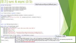 [참고] sync & async (2/2)
package com.kopo.kafka;
import org.apache.kafka.clients.producer.KafkaProducer;
import org.apache.kafka.clients.producer.ProducerRecord;
import org.apache.kafka.clients.producer.RecordMetadata;
import org.apache.kafka.clients.producer.Callback;
import java.util.Properties;
class ProducerCallback implements Callback {
public void onCompletion(RecordMetadata metadata, Exception exception) {
if (metadata != null) {
System.out.printf("Partition: %d, Offset: %d", metadata.partition(), metadata.offset());
} else {
exception.printStackTrace();
}
}
}
public class MyProducerASyncCallback {
public static void main(String[] args){
Properties props = new Properties();
props.put("bootstrap.servers", "master:9092,slave1:9092,slave2:9092");
props.put("acks", "all");
props.put("retries", 0);
props.put("linger.ms", 1);
props.put("key.serializer", "org.apache.kafka.common.serialization.StringSerializer");
props.put("value.serializer", "org.apache.kafka.common.serialization.StringSerializer");
KafkaProducer<String, String> producer = new KafkaProducer<>(props);
for (int i = 0; i < 100; i++){
producer.send(new ProducerRecord<String, String>("javatopic", Integer.toString(i), Integer.toString(i)), new ProducerCallback());
System.out.println(i);
}
producer.close();
}
}
mvn install
java -cp target/kafka-example-1.0.jar::/root/.m2/repository/org/apache/kafka/ka.1.0/kafka_2.13-
3.1.0.jar:/root/.m2/repository/org/apache/kafka/kafka-clients/3.1.0/kafka-clients-3.1.0.jar:/root/.m2/repository/org/slf4j/slf4j-
api/1.7.5/slf4j-api-1.7.5.jar:/root/.m2/repository/org/slf4j/slf4j-simple/1.6.4/slf4j-simple-1.6.4.jar
com.kopo.kafka.MyProducerASyncCallback
 