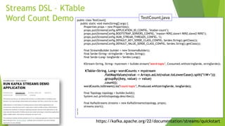 https://kafka.apache.org/22/documentation/streams/quickstart
Streams DSL – KTable
Word Count Demo public class TestCount{
public static void main(String[] args) {
Properties props = new Properties();
props.put(StreamsConfig.APPLICATION_ID_CONFIG, "ktable-count");
props.put(StreamsConfig.BOOTSTRAP_SERVERS_CONFIG, "master:9092,slave1:9092,slave2:9092");
props.put(StreamsConfig.NUM_STREAM_THREADS_CONFIG, 1);
props.put(StreamsConfig.DEFAULT_KEY_SERDE_CLASS_CONFIG, Serdes.String().getClass());
props.put(StreamsConfig.DEFAULT_VALUE_SERDE_CLASS_CONFIG, Serdes.String().getClass());
final StreamsBuilder builder = new StreamsBuilder();
final Serde<String> stringSerde = Serdes.String();
final Serde<Long> longSerde = Serdes.Long();
KStream<String, String> mystream = builder.stream("word-topic", Consumed.with(stringSerde, stringSerde));
KTable<String, Long> wordCounts = mystream
.flatMapValues(value -> Arrays.asList(value.toLowerCase().split("W+")))
.groupBy((key, value) -> value)
.count();
wordCounts.toStream().to("count-topic", Produced.with(stringSerde, longSerde));
final Topology topology = builder.build();
System.out.println(topology.describe());
final KafkaStreams streams = new KafkaStreams(topology, props);
streams.start();
}
}
 