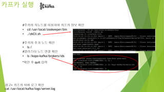 #주키퍼 지노드를 이용하여 카프카 정보 확인
• cd /usr/local/zookeeper/bin
• ./zkCli.sh
#주키퍼 추가 노드 확인
• ls /
#클러스터 노드 연결 확인
• ls /kopo-kafka/brokers/ids
*확인 후 quit 입력
카프카 실행
참고> 카프카 서버 로그 확인
cat /usr/local/kafka/logs/server.log
 
