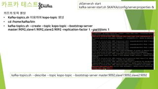 카프카 테스트
카프카 토픽 생성
• Kafka-topics.sh 이용하여 kopo-topic 생성
• cd /home/kafka/bin
• kafka-topics.sh --create --topic kopo-topic --bootstrap-server
master:9092,slave1:9092,slave2:9092 –replication-factor 1 --partitions 1
zkServer.sh start
kafka-server-start.sh $KAFKA/config/server.properties &
kafka-topics.sh --describe --topic kopo-topic --bootstrap-server master:9092,slave1:9092,slave2:9092
 