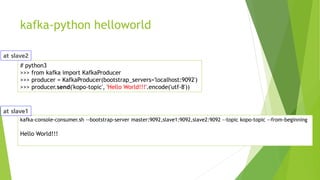 kafka-python helloworld
# python3
>>> from kafka import KafkaProducer
>>> producer = KafkaProducer(bootstrap_servers='localhost:9092')
>>> producer.send('kopo-topic', 'Hello World!!!'.encode('utf-8'))
kafka-console-consumer.sh --bootstrap-server master:9092,slave1:9092,slave2:9092 --topic kopo-topic --from-beginning
Hello World!!!
 