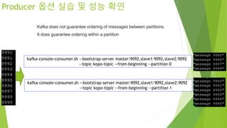 Producer 옵션 실습 및 성능 확인
kafka-console-consumer.sh --bootstrap-server master:9092,slave1:9092,slave2:9092
--topic kopo-topic --from-beginning --partition 0
kafka-console-consumer.sh --bootstrap-server master:9092,slave1:9092,slave2:9092
--topic kopo-topic --from-beginning --partition 1
Kafka does not guarantee ordering of messages between partitions.
It does guarantee ordering within a partition
 
