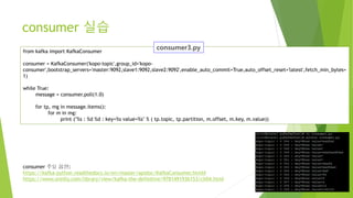 from kafka import KafkaConsumer
consumer = KafkaConsumer('kopo-topic',group_id='kopo-
consumer',bootstrap_servers='master:9092,slave1:9092,slave2:9092',enable_auto_commit=True,auto_offset_reset='latest',fetch_min_bytes=
1)
while True:
message = consumer.poll(1.0)
for tp, mg in message.items():
for m in mg:
print ("%s : %d %d : key=%s value=%s" % ( tp.topic, tp.partition, m.offset, m.key, m.value))
consumer 주요 옵션:
https://kafka-python.readthedocs.io/en/master/apidoc/KafkaConsumer.html#
https://www.oreilly.com/library/view/kafka-the-definitive/9781491936153/ch04.html
consumer 실습
 