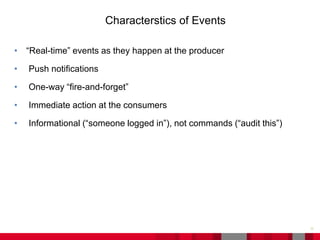• “Real-time” events as they happen at the producer
• Push notifications
• One-way “fire-and-forget”
• Immediate action at the consumers
• Informational (“someone logged in”), not commands (“audit this”)
11
Characterstics of Events
 