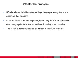 • SOA is all about dividing domain logic into separate systems and
exposing it as services
• In some cases business logic will, by its very nature, be spread out
over many systems or across various domain (cross domain).
• The result is domain pollution and bloat in the SOA systems.
Whats the problem
 