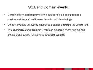 • Domain driven design promote the business logic to expose as a
service and focus should be on domain and domain logic.
• Domain event is an activity happened that domain expert is concerned.
• By exposing relevant Domain Events on a shared event bus we can
isolate cross cutting functions to separate systems
SOA and Domain events
 