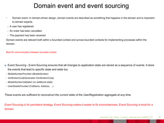 • Domain event- In domain-driven design, domain events are described as something that happens in the domain and is important
to domain experts.
- A user has registered
- An order has been cancelled.
- The payment has been received
Domain events are relevant both within a bounded context and across bounded contexts for implementing processes within the
domain.
Best for communication between bounded context.
29Document Title - Name - Function - Business Unit DD/MM/YYYY
Domain event and event sourcing
■ Event Sourcing - Event Sourcing ensures that all changes to application state are stored as a sequence of events. It store
the events that lead to specific state and state too.
- MobileNumberProvided (MobileNumber)
- VerificationCodeGenerated (VerificationCode)
- MobileNumberValidated (no additional state)
- UserDetailsProvided (FullName, Address, …)
These events are sufficient to reconstruct the current state of the UserRegistration aggregate at any time.
Event Sourcing is for persistent strategy. Event Sourcing makes it easier to fix inconsistencies. Event Sourcing is local for a
domain.
 